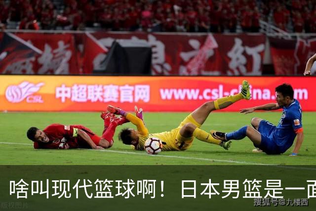 啥叫现代篮球啊！日本男篮是一面镜子 中国男篮落后就必然要挨打